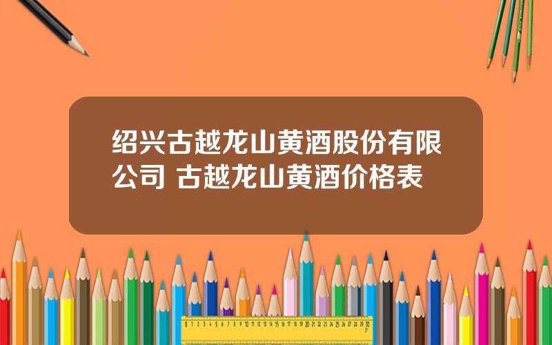 绍兴古越龙山黄酒股份有限公司 古越龙山黄酒价格表